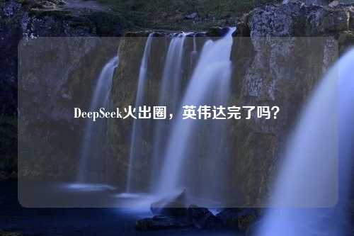 DeepSeek火出圈，英伟达完了吗？