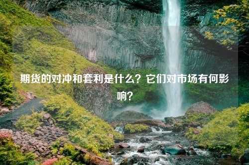 期货的对冲和套利是什么？它们对市场有何影响？