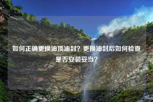 如何正确更换油顶油封？更换油封后如何检查是否安装妥当？