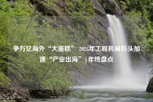 争万亿海外“大蛋糕” 2025年工程机械巨头加速“产业出海”|年终盘点