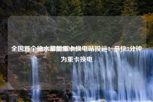 全国首个抽水蓄能重卡换电站投运：最快3分钟为重卡换电