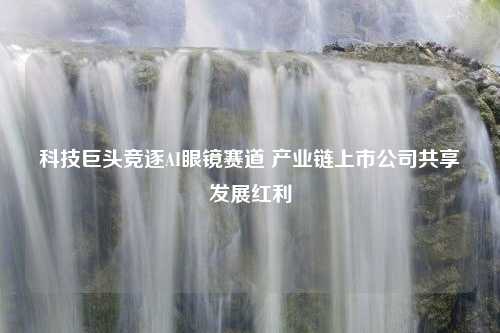 科技巨头竞逐AI眼镜赛道 产业链上市公司共享发展红利