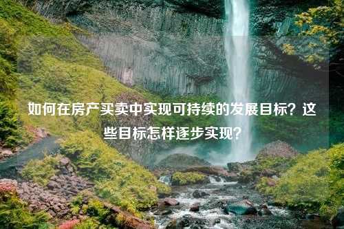 如何在房产买卖中实现可持续的发展目标？这些目标怎样逐步实现？