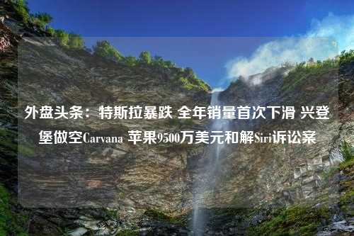 外盘头条：特斯拉暴跌 全年销量首次下滑 兴登堡做空Carvana 苹果9500万美元和解Siri诉讼案