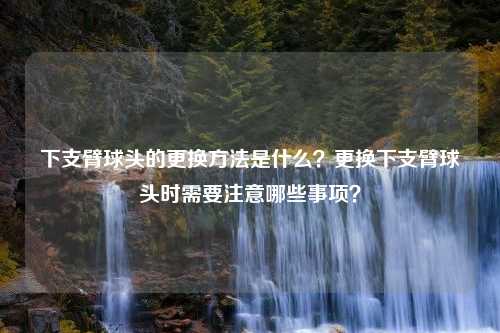 下支臂球头的更换方法是什么？更换下支臂球头时需要注意哪些事项？