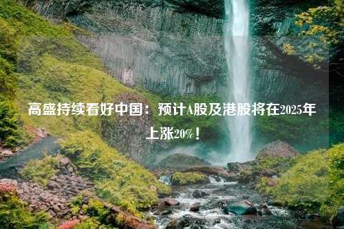 高盛持续看好中国：预计A股及港股将在2025年上涨20%！