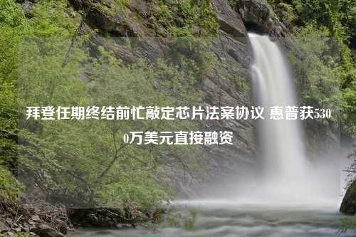 拜登任期终结前忙敲定芯片法案协议 惠普获5300万美元直接融资